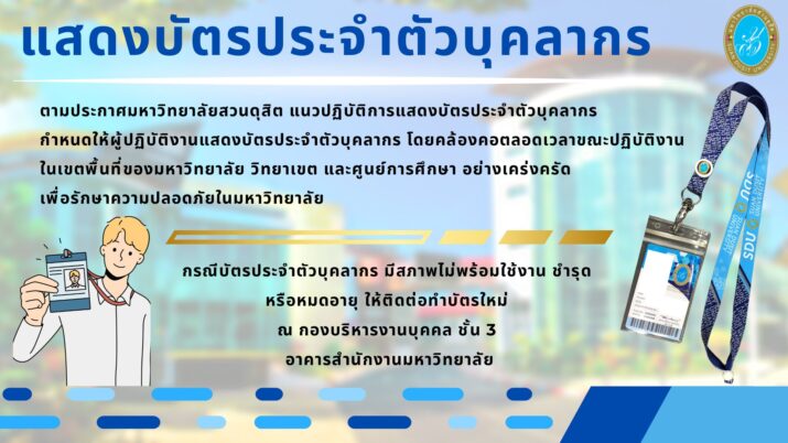 ตามประกาศมหาวิทยาลัยสวนดุสิต เรื่อง แนวปฏิบัติการแสดงบัตรประจำตัวบุคลากร กำหนดให้ผู้ปฏิบัติงานแสดงบัตรประจำตัวบุคลากร โดยคล้องคอตลอดเวลาขณะปฏิบัติงาน ในเขตพื้นที่ของมหาวิทยาลัย วิทยาเขต และศูนย์การศึกษา อย่างเคร่งครัด เพื่อรักษาความปลอดภัยในมหาวิทยาลัย